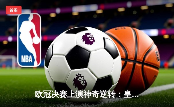 欧冠决赛上演神奇逆转：皇马绝杀多特蒙德，维尼修斯荣膺MVP