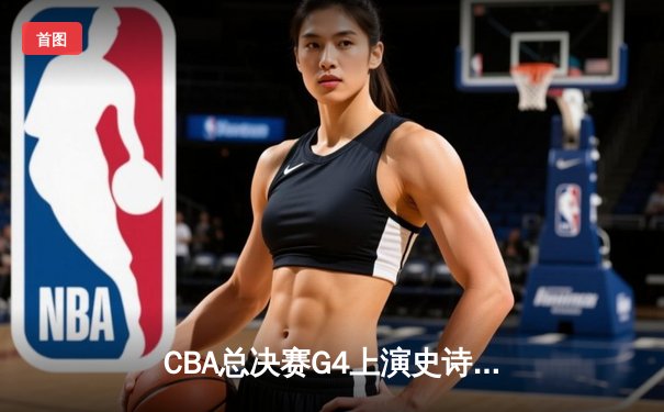 CBA总决赛G4上演史诗级逆转：辽宁本钢加时险胜广东宏远，总比分3-1夺赛点