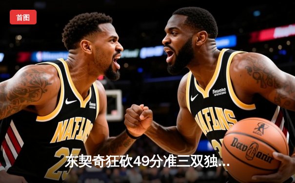 东契奇狂砍49分准三双独行侠力克篮网，欧文战旧主遗憾空砍36分